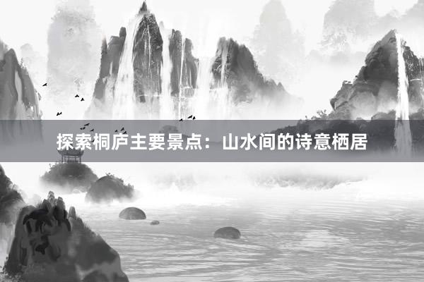 探索桐庐主要景点：山水间的诗意栖居